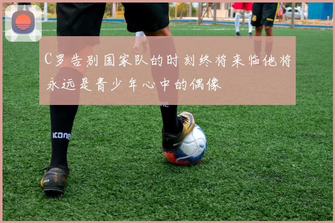 C罗告别国家队的时刻终将来临他将永远是青少年心中的偶像