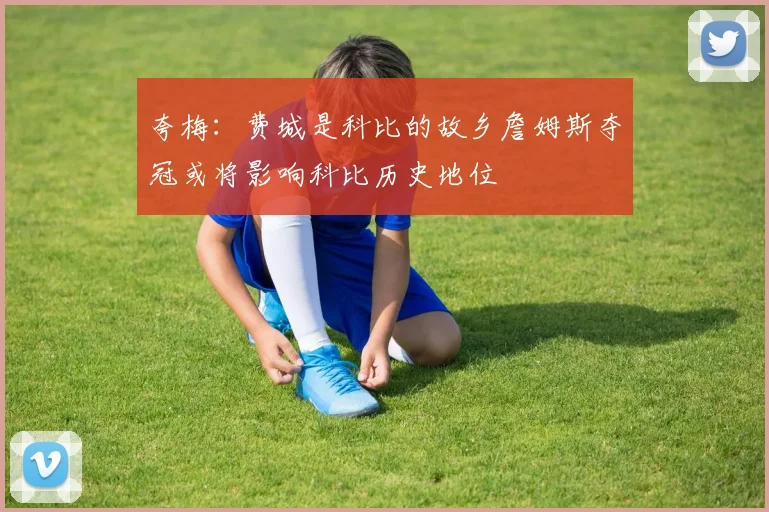夸梅：费城是科比的故乡詹姆斯夺冠或将影响科比历史地位