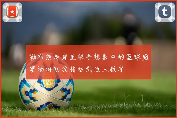 勒布朗与库里联手想象中的篮球盛宴场均助攻将达到惊人数字
