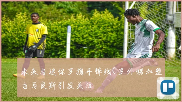 未来与迷你罗携手锋线C罗外甥加盟吉马良斯引发关注