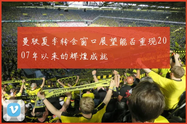 曼联夏季转会窗口展望能否重现2007年以来的辉煌成就