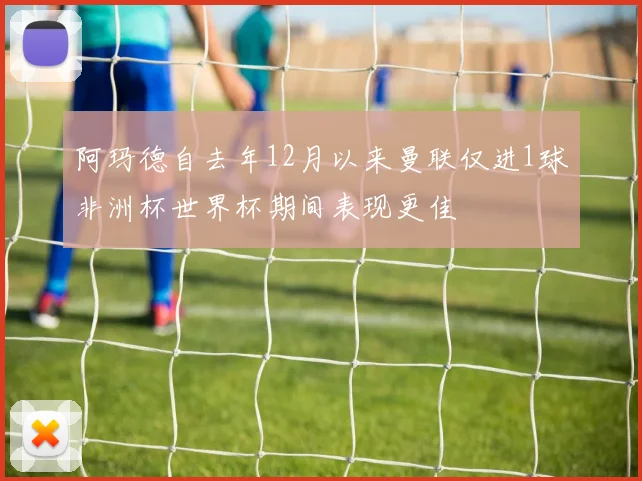阿玛德自去年12月以来曼联仅进1球非洲杯世界杯期间表现更佳