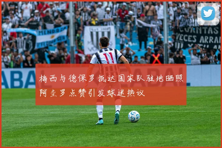 梅西与德保罗抵达国家队驻地晒照阿圭罗点赞引发球迷热议