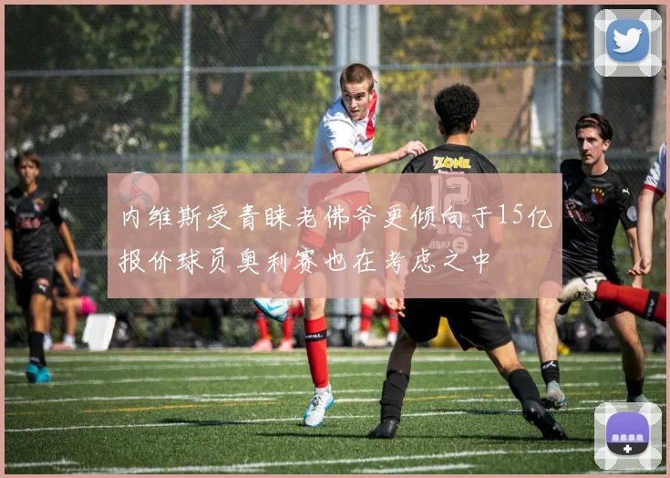 内维斯受青睐老佛爷更倾向于15亿报价球员奥利赛也在考虑之中