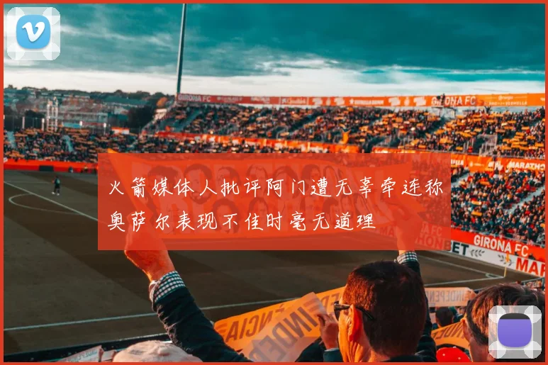 火箭媒体人批评阿门遭无辜牵连称奥萨尔表现不佳时毫无道理