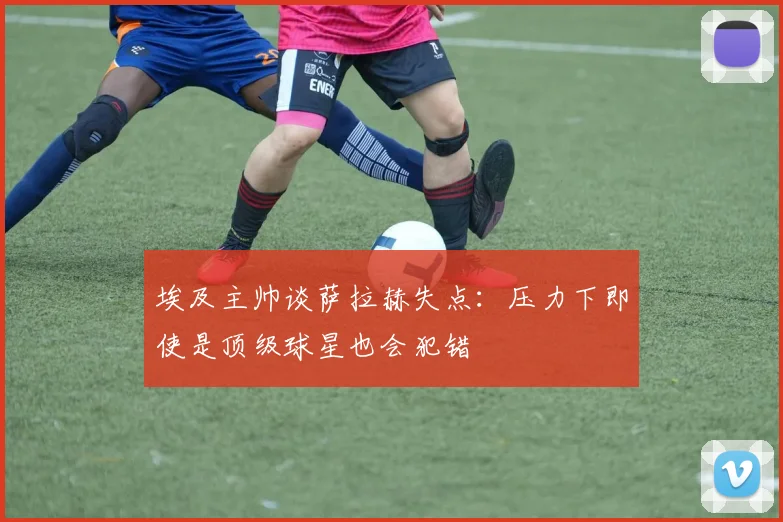 埃及主帅谈萨拉赫失点：压力下即使是顶级球星也会犯错