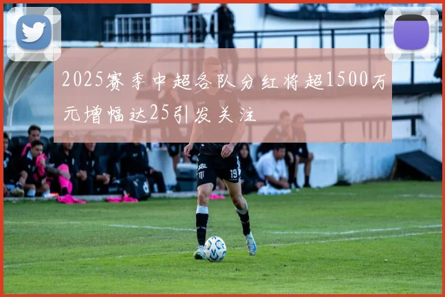 2025赛季中超各队分红将超1500万元增幅达25引发关注