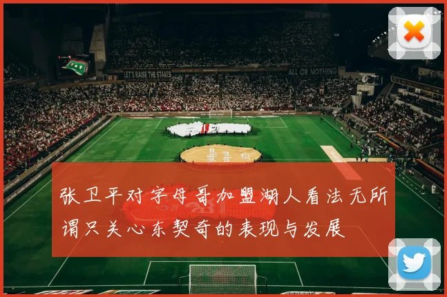张卫平对字母哥加盟湖人看法无所谓只关心东契奇的表现与发展