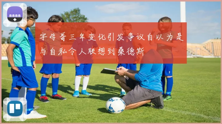 字母哥三年变化引发争议自以为是与自私令人联想到桑德斯