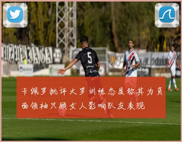 卡佩罗批评大罗训练态度称其为负面领袖只顾女人影响队友表现