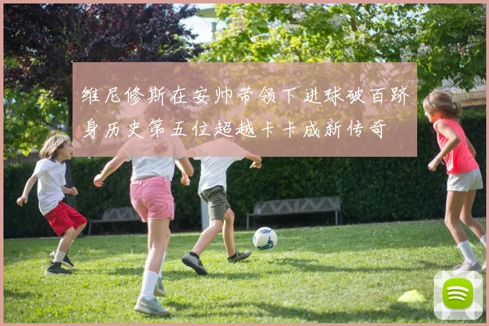 维尼修斯在安帅带领下进球破百跻身历史第五位超越卡卡成新传奇