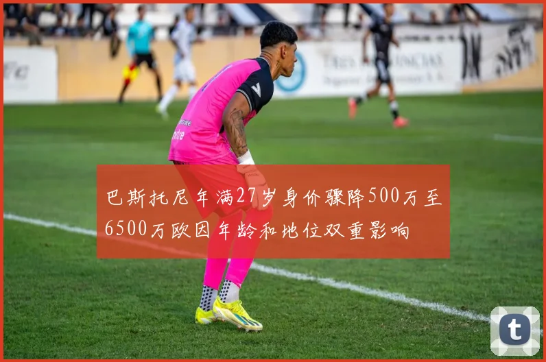 巴斯托尼年满27岁身价骤降500万至6500万欧因年龄和地位双重影响