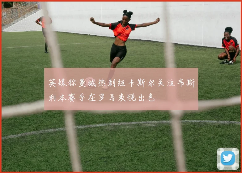英媒称曼城热刺纽卡斯尔关注韦斯利本赛季在罗马表现出色
