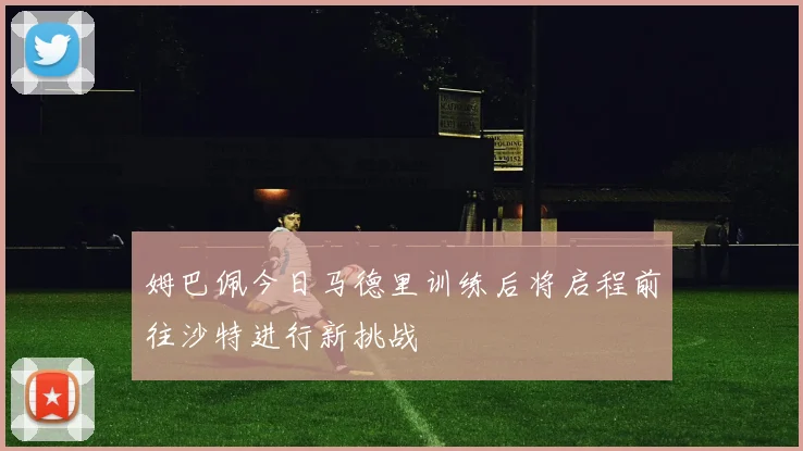 姆巴佩今日马德里训练后将启程前往沙特进行新挑战
